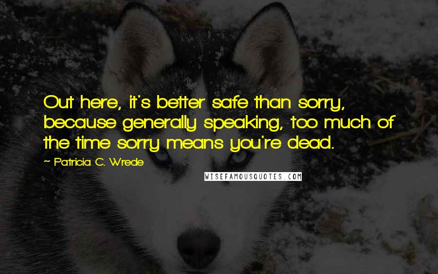 Patricia C. Wrede Quotes: Out here, it's better safe than sorry, because generally speaking, too much of the time sorry means you're dead.