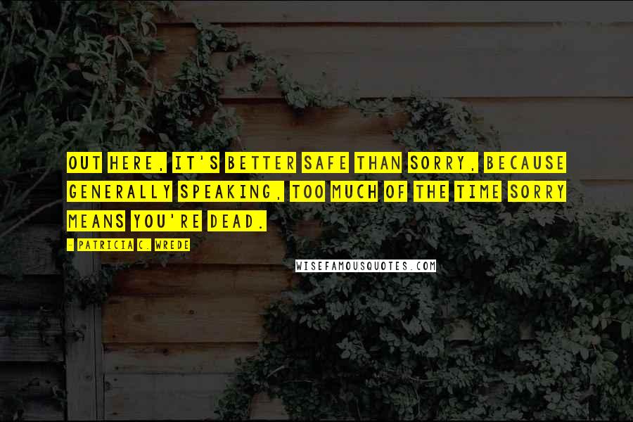 Patricia C. Wrede Quotes: Out here, it's better safe than sorry, because generally speaking, too much of the time sorry means you're dead.