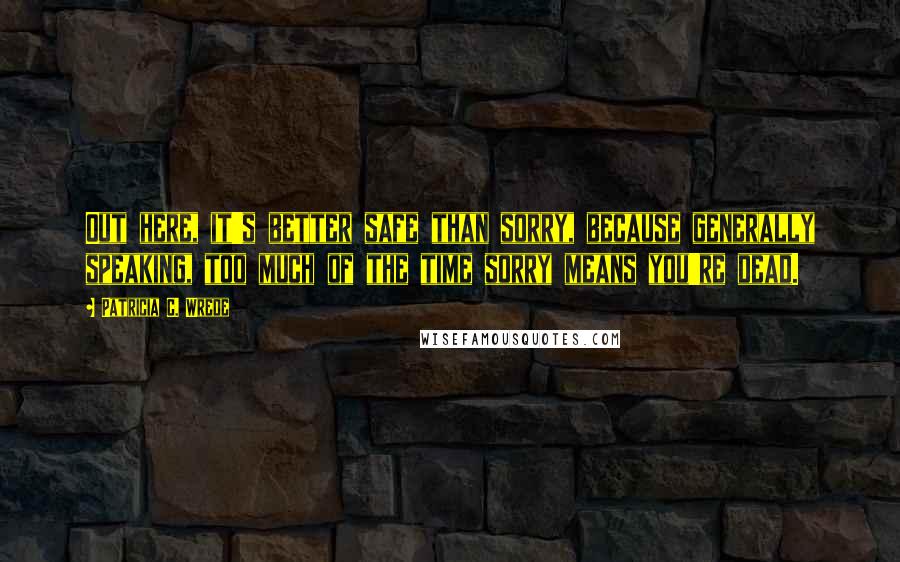 Patricia C. Wrede Quotes: Out here, it's better safe than sorry, because generally speaking, too much of the time sorry means you're dead.