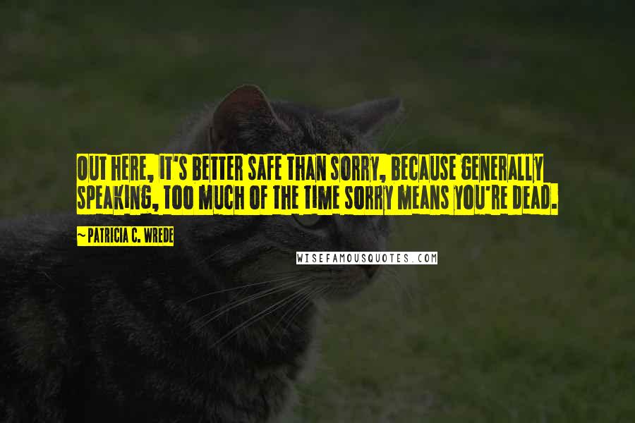 Patricia C. Wrede Quotes: Out here, it's better safe than sorry, because generally speaking, too much of the time sorry means you're dead.