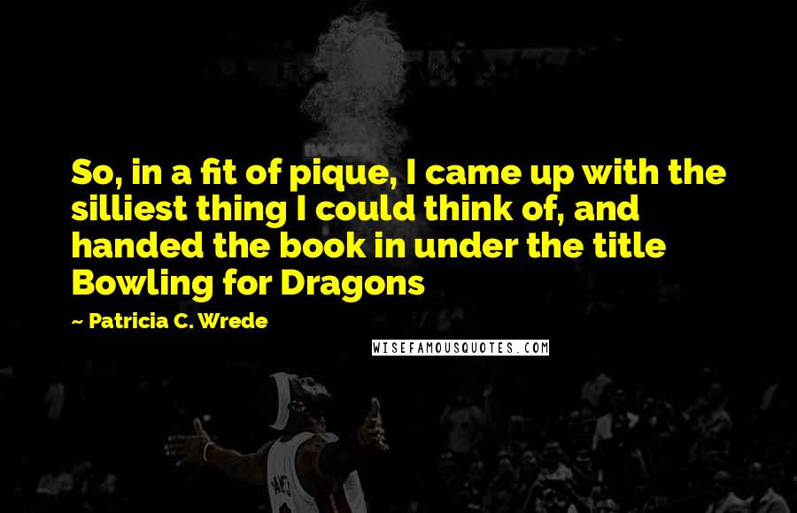 Patricia C. Wrede Quotes: So, in a fit of pique, I came up with the silliest thing I could think of, and handed the book in under the title Bowling for Dragons