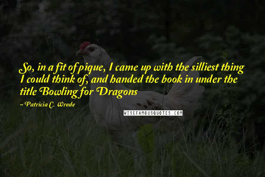 Patricia C. Wrede Quotes: So, in a fit of pique, I came up with the silliest thing I could think of, and handed the book in under the title Bowling for Dragons