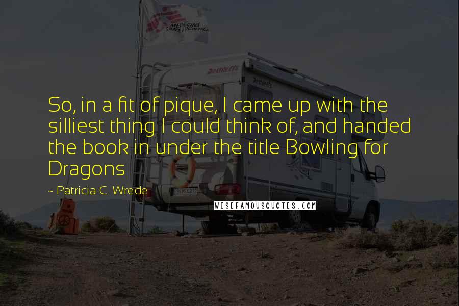 Patricia C. Wrede Quotes: So, in a fit of pique, I came up with the silliest thing I could think of, and handed the book in under the title Bowling for Dragons