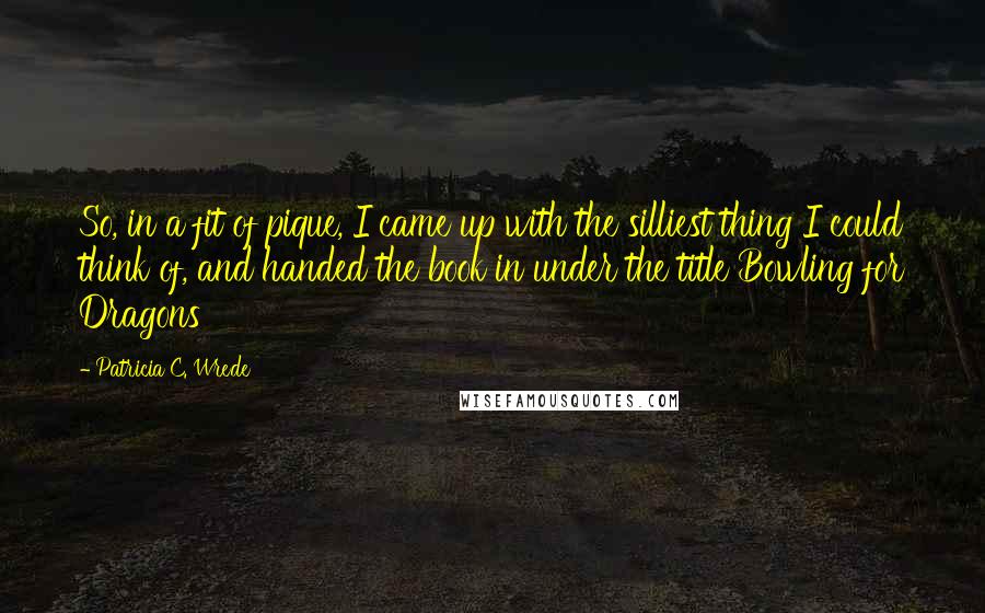 Patricia C. Wrede Quotes: So, in a fit of pique, I came up with the silliest thing I could think of, and handed the book in under the title Bowling for Dragons