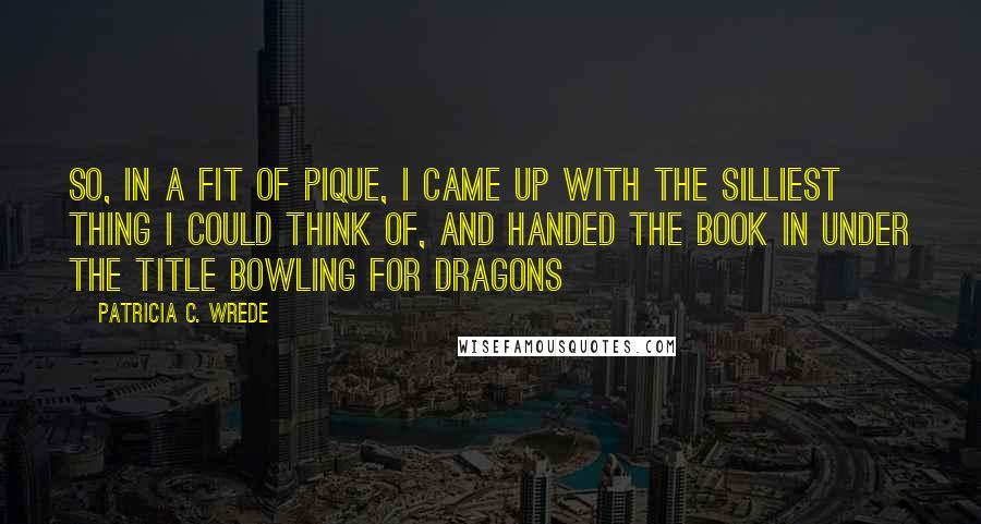 Patricia C. Wrede Quotes: So, in a fit of pique, I came up with the silliest thing I could think of, and handed the book in under the title Bowling for Dragons