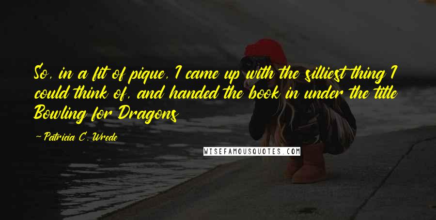 Patricia C. Wrede Quotes: So, in a fit of pique, I came up with the silliest thing I could think of, and handed the book in under the title Bowling for Dragons