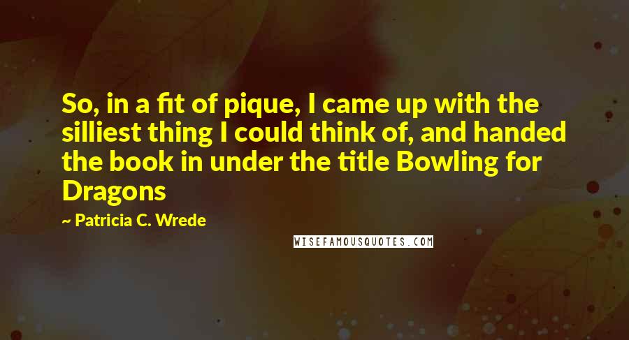 Patricia C. Wrede Quotes: So, in a fit of pique, I came up with the silliest thing I could think of, and handed the book in under the title Bowling for Dragons