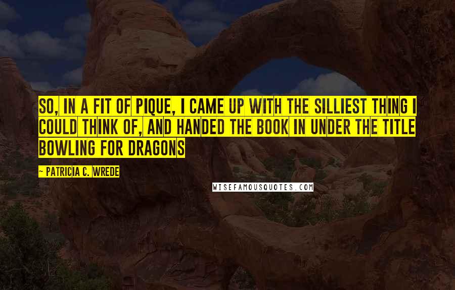 Patricia C. Wrede Quotes: So, in a fit of pique, I came up with the silliest thing I could think of, and handed the book in under the title Bowling for Dragons