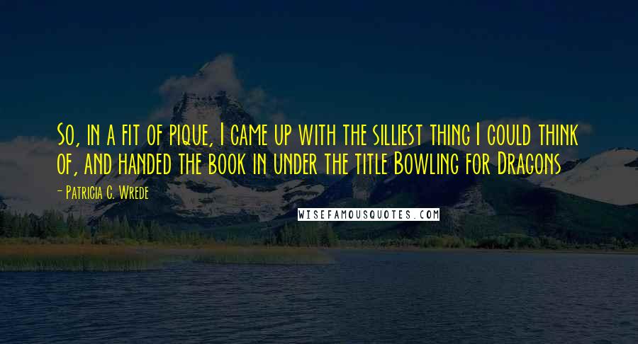 Patricia C. Wrede Quotes: So, in a fit of pique, I came up with the silliest thing I could think of, and handed the book in under the title Bowling for Dragons