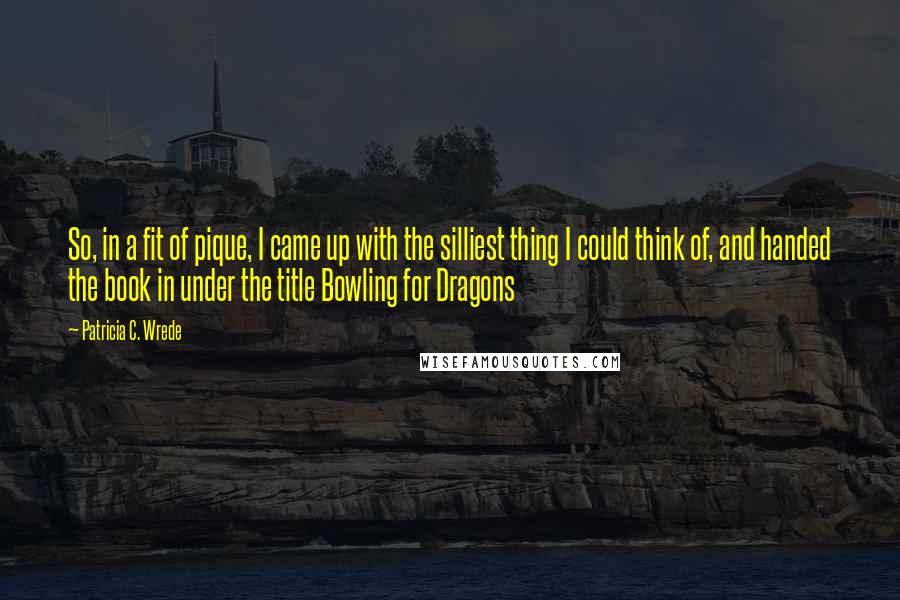 Patricia C. Wrede Quotes: So, in a fit of pique, I came up with the silliest thing I could think of, and handed the book in under the title Bowling for Dragons