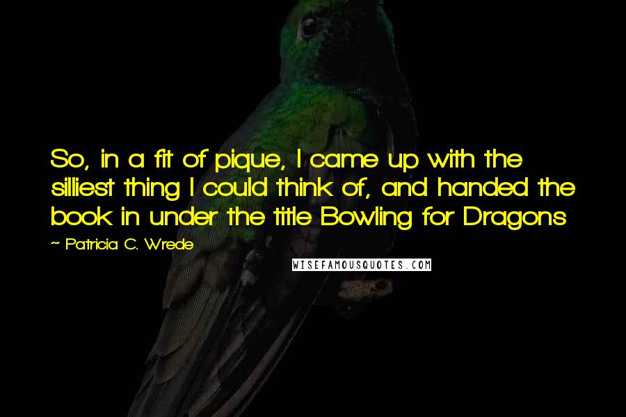 Patricia C. Wrede Quotes: So, in a fit of pique, I came up with the silliest thing I could think of, and handed the book in under the title Bowling for Dragons