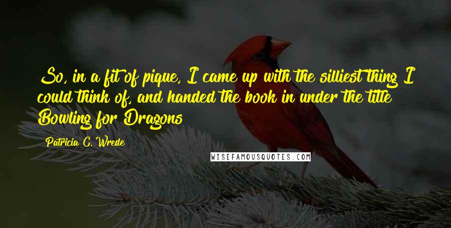 Patricia C. Wrede Quotes: So, in a fit of pique, I came up with the silliest thing I could think of, and handed the book in under the title Bowling for Dragons