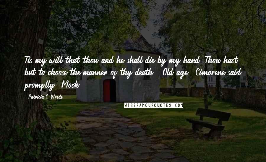 Patricia C. Wrede Quotes: Tis my will that thou and he shall die by my hand. Thou hast but to choose the manner of thy death." "Old age," Cimorene said promptly. "Mock