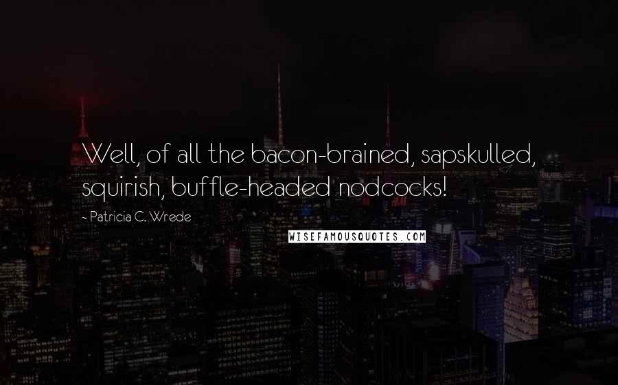 Patricia C. Wrede Quotes: Well, of all the bacon-brained, sapskulled, squirish, buffle-headed nodcocks!