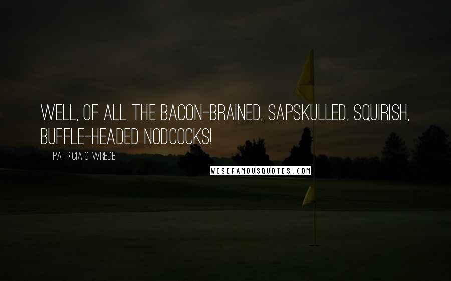 Patricia C. Wrede Quotes: Well, of all the bacon-brained, sapskulled, squirish, buffle-headed nodcocks!