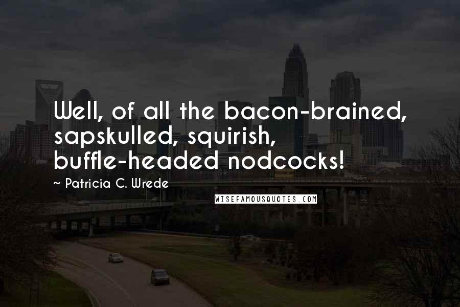 Patricia C. Wrede Quotes: Well, of all the bacon-brained, sapskulled, squirish, buffle-headed nodcocks!