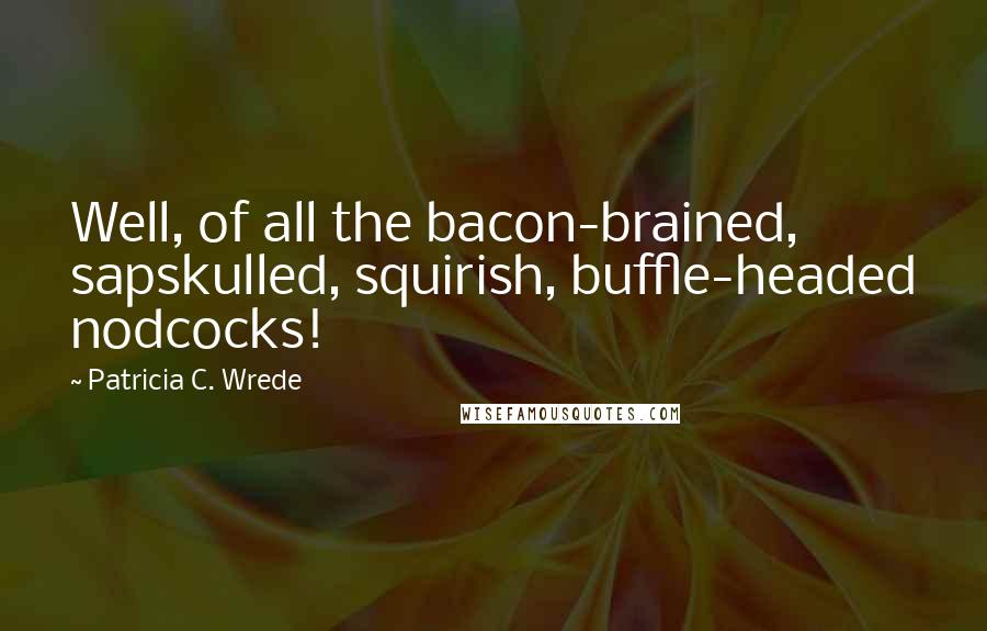 Patricia C. Wrede Quotes: Well, of all the bacon-brained, sapskulled, squirish, buffle-headed nodcocks!