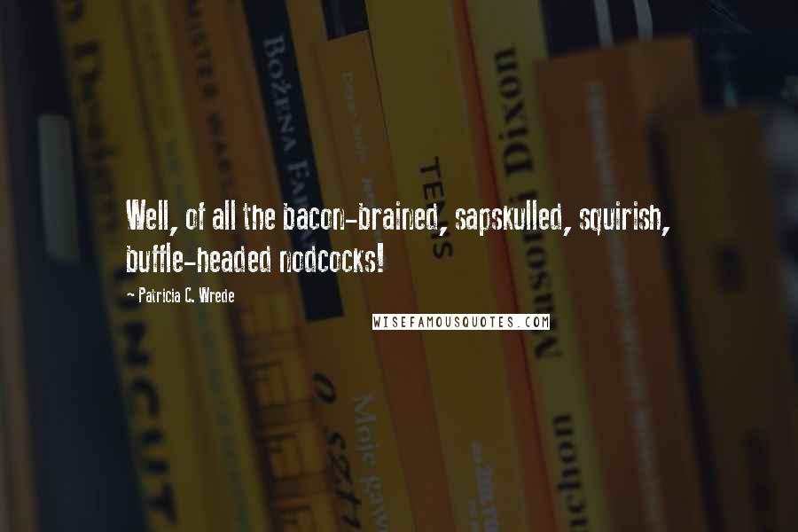 Patricia C. Wrede Quotes: Well, of all the bacon-brained, sapskulled, squirish, buffle-headed nodcocks!