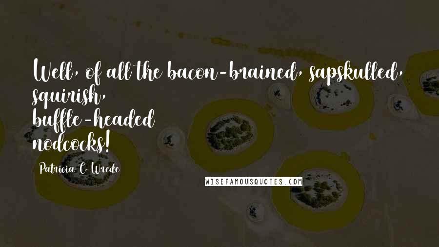 Patricia C. Wrede Quotes: Well, of all the bacon-brained, sapskulled, squirish, buffle-headed nodcocks!