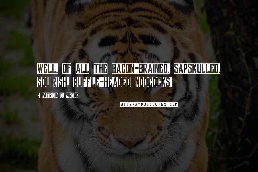 Patricia C. Wrede Quotes: Well, of all the bacon-brained, sapskulled, squirish, buffle-headed nodcocks!