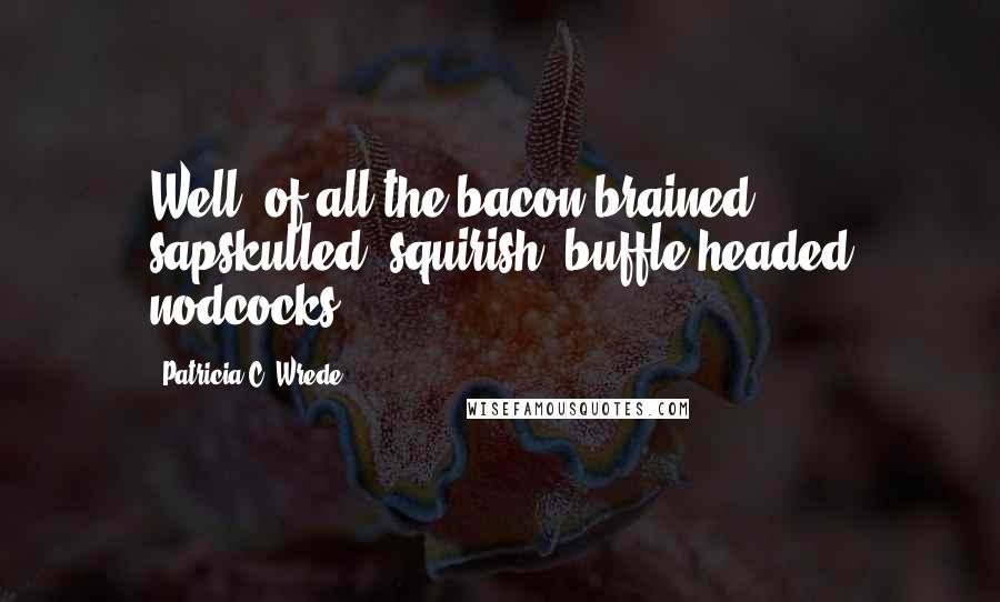 Patricia C. Wrede Quotes: Well, of all the bacon-brained, sapskulled, squirish, buffle-headed nodcocks!