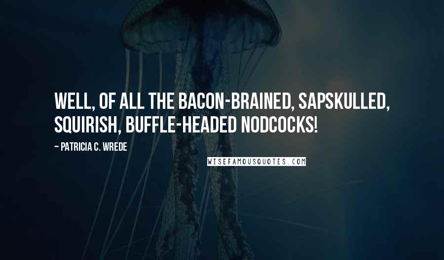 Patricia C. Wrede Quotes: Well, of all the bacon-brained, sapskulled, squirish, buffle-headed nodcocks!