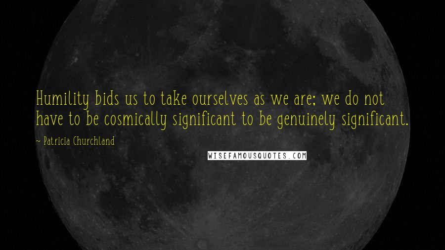 Patricia Churchland Quotes: Humility bids us to take ourselves as we are; we do not have to be cosmically significant to be genuinely significant.