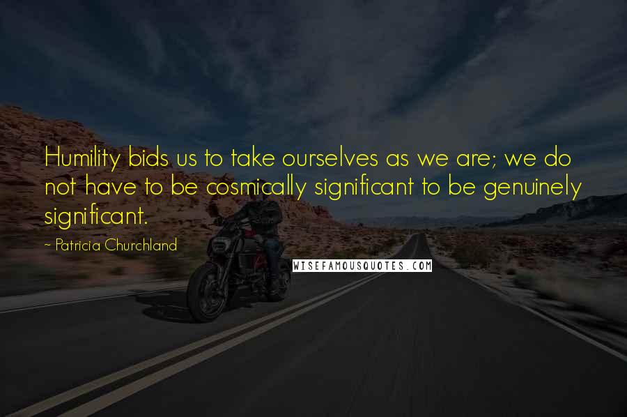 Patricia Churchland Quotes: Humility bids us to take ourselves as we are; we do not have to be cosmically significant to be genuinely significant.