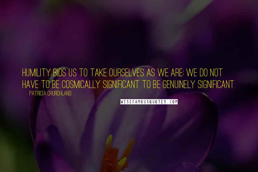 Patricia Churchland Quotes: Humility bids us to take ourselves as we are; we do not have to be cosmically significant to be genuinely significant.