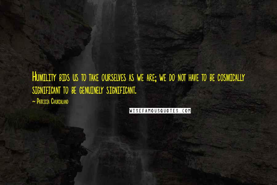 Patricia Churchland Quotes: Humility bids us to take ourselves as we are; we do not have to be cosmically significant to be genuinely significant.