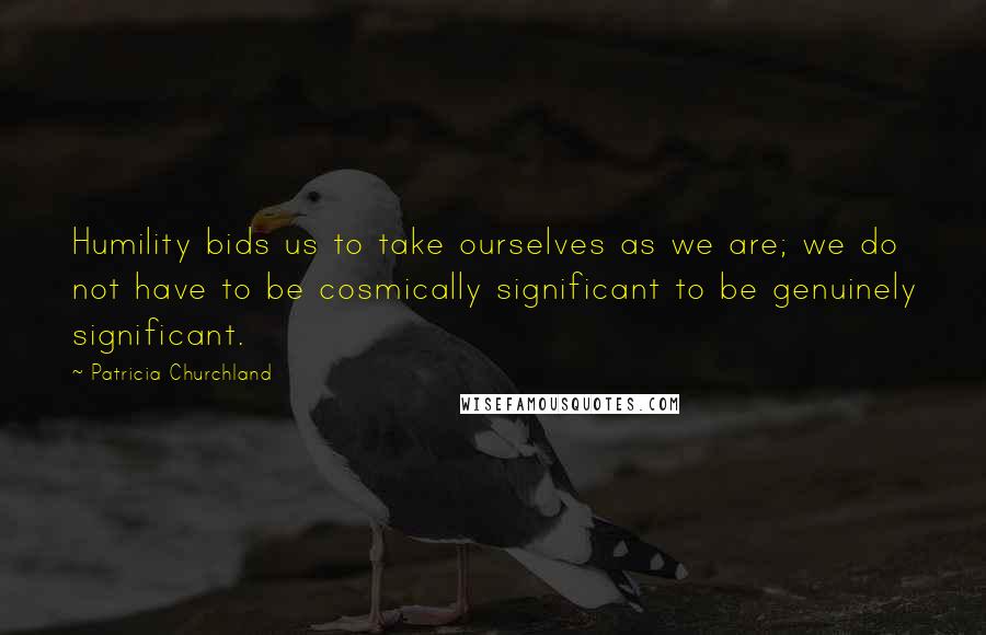 Patricia Churchland Quotes: Humility bids us to take ourselves as we are; we do not have to be cosmically significant to be genuinely significant.