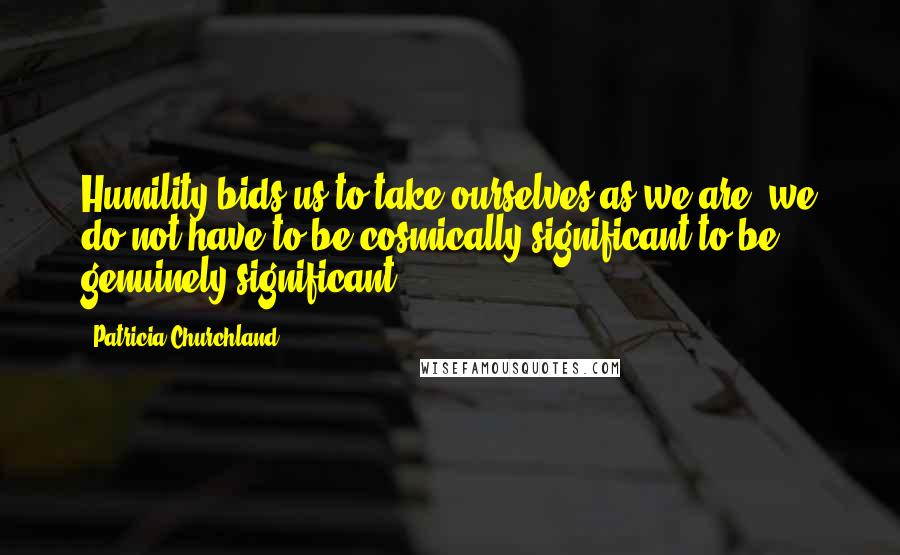 Patricia Churchland Quotes: Humility bids us to take ourselves as we are; we do not have to be cosmically significant to be genuinely significant.