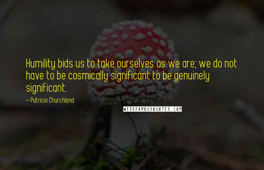 Patricia Churchland Quotes: Humility bids us to take ourselves as we are; we do not have to be cosmically significant to be genuinely significant.