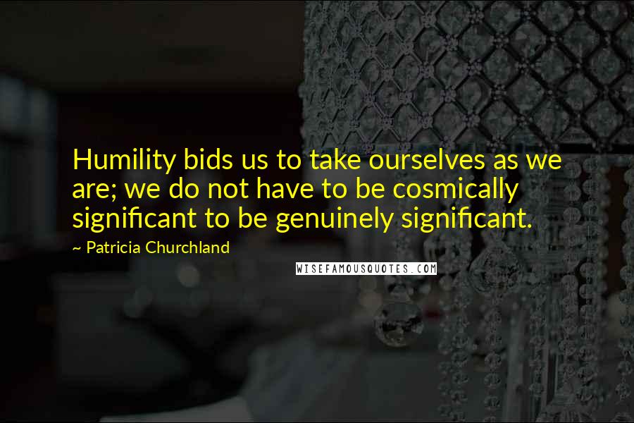 Patricia Churchland Quotes: Humility bids us to take ourselves as we are; we do not have to be cosmically significant to be genuinely significant.