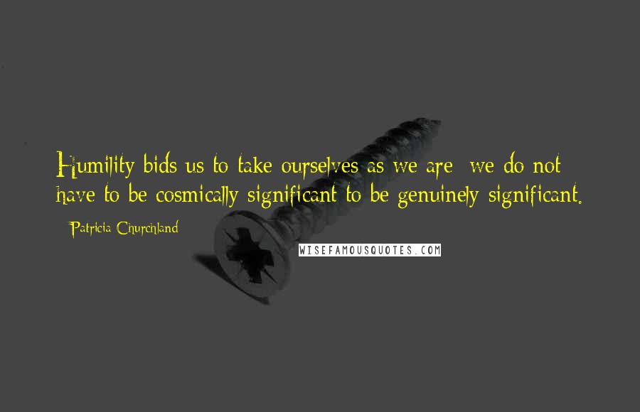 Patricia Churchland Quotes: Humility bids us to take ourselves as we are; we do not have to be cosmically significant to be genuinely significant.