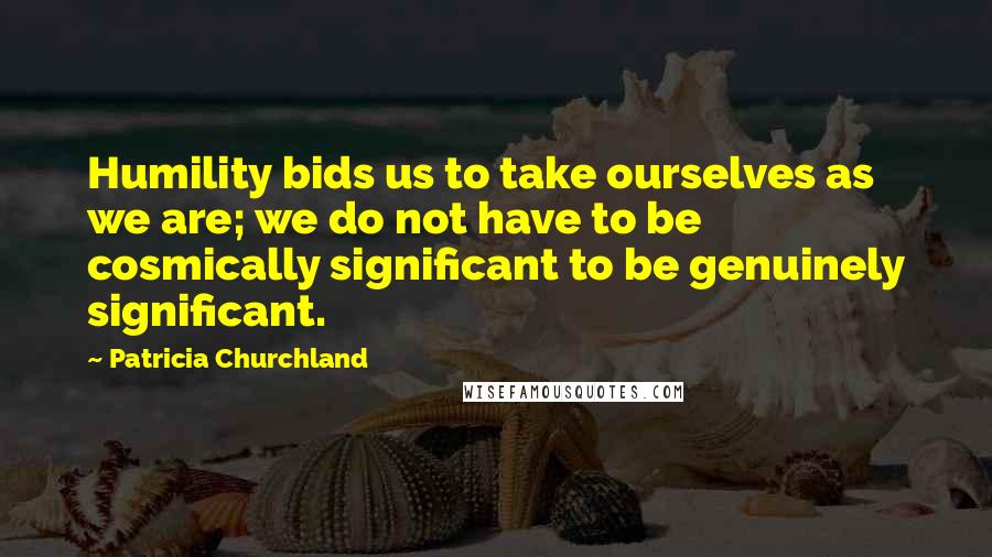 Patricia Churchland Quotes: Humility bids us to take ourselves as we are; we do not have to be cosmically significant to be genuinely significant.