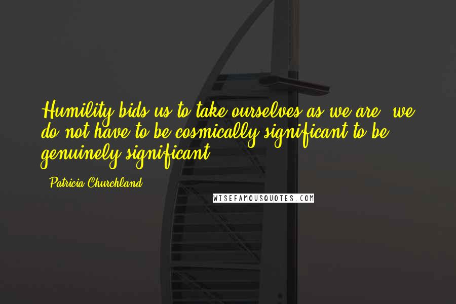 Patricia Churchland Quotes: Humility bids us to take ourselves as we are; we do not have to be cosmically significant to be genuinely significant.