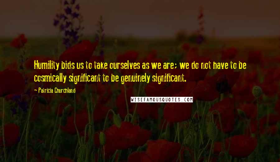 Patricia Churchland Quotes: Humility bids us to take ourselves as we are; we do not have to be cosmically significant to be genuinely significant.