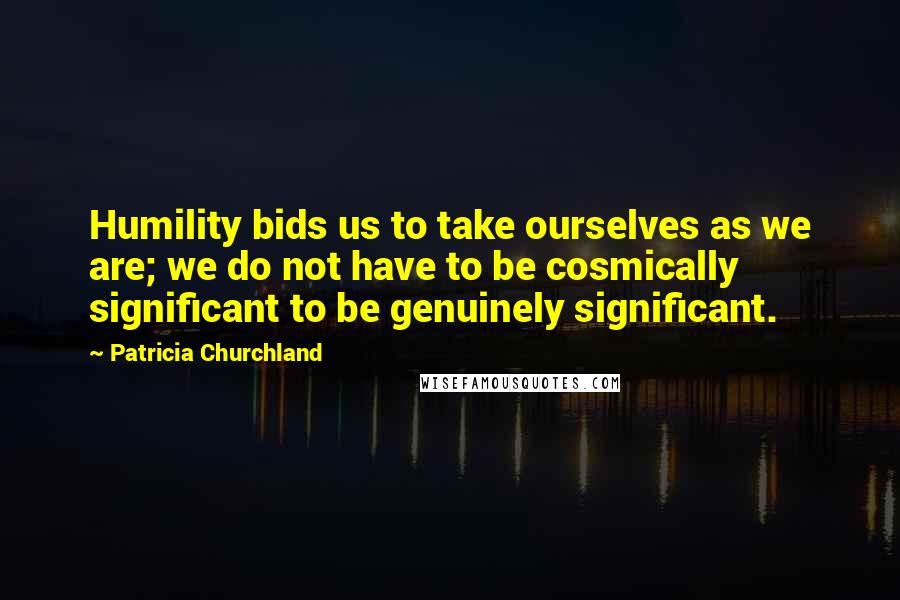 Patricia Churchland Quotes: Humility bids us to take ourselves as we are; we do not have to be cosmically significant to be genuinely significant.