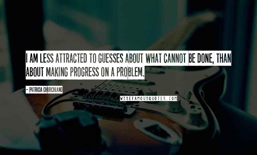 Patricia Churchland Quotes: I am less attracted to guesses about what cannot be done, than about making progress on a problem.