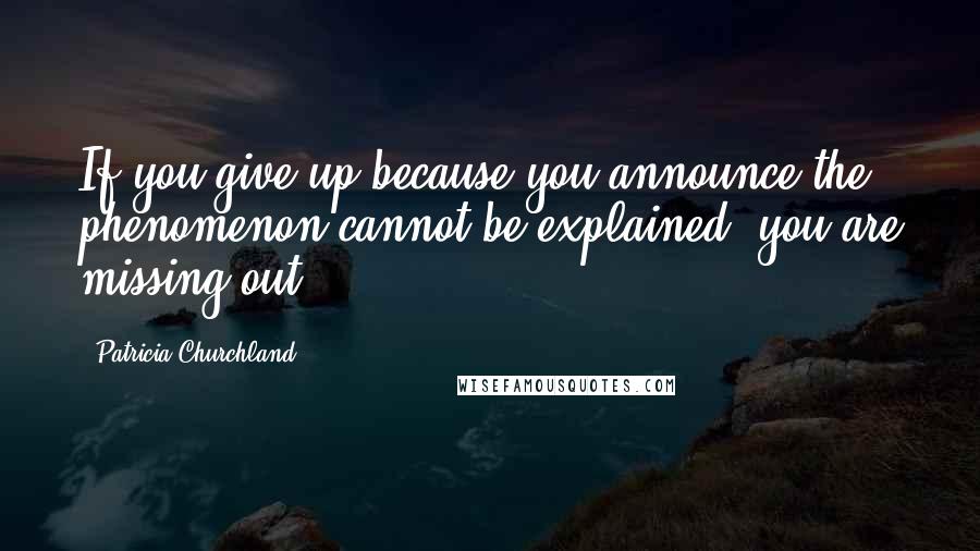 Patricia Churchland Quotes: If you give up because you announce the phenomenon cannot be explained, you are missing out.