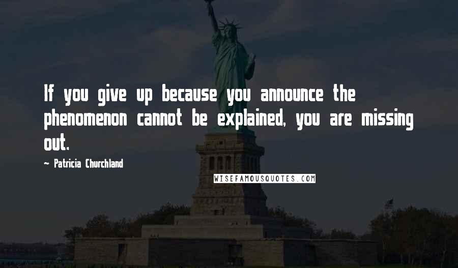 Patricia Churchland Quotes: If you give up because you announce the phenomenon cannot be explained, you are missing out.