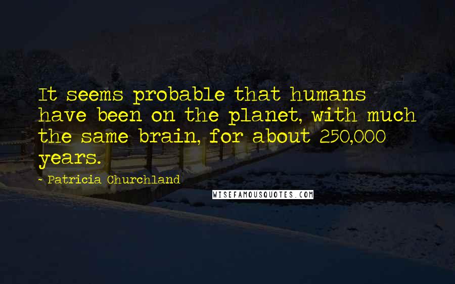 Patricia Churchland Quotes: It seems probable that humans have been on the planet, with much the same brain, for about 250,000 years.