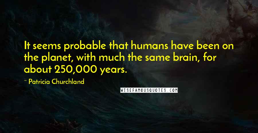 Patricia Churchland Quotes: It seems probable that humans have been on the planet, with much the same brain, for about 250,000 years.