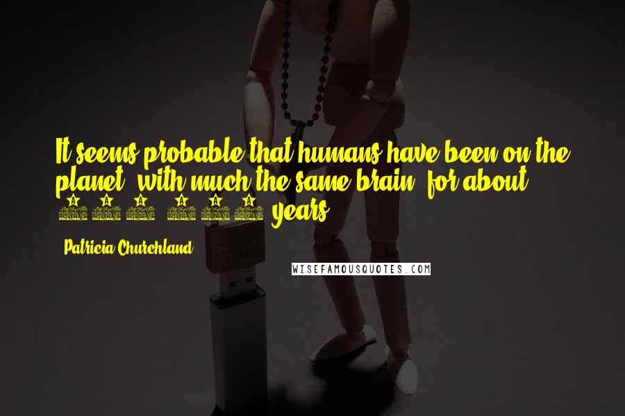 Patricia Churchland Quotes: It seems probable that humans have been on the planet, with much the same brain, for about 250,000 years.