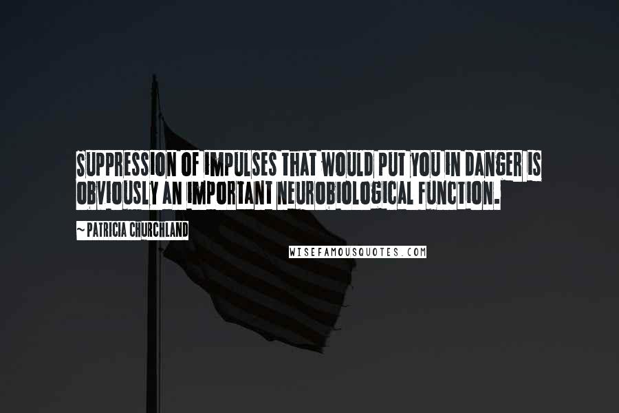 Patricia Churchland Quotes: Suppression of impulses that would put you in danger is obviously an important neurobiological function.