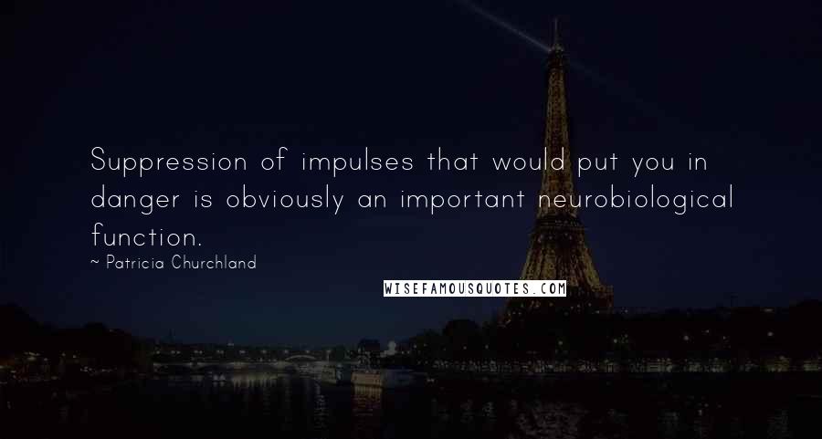 Patricia Churchland Quotes: Suppression of impulses that would put you in danger is obviously an important neurobiological function.