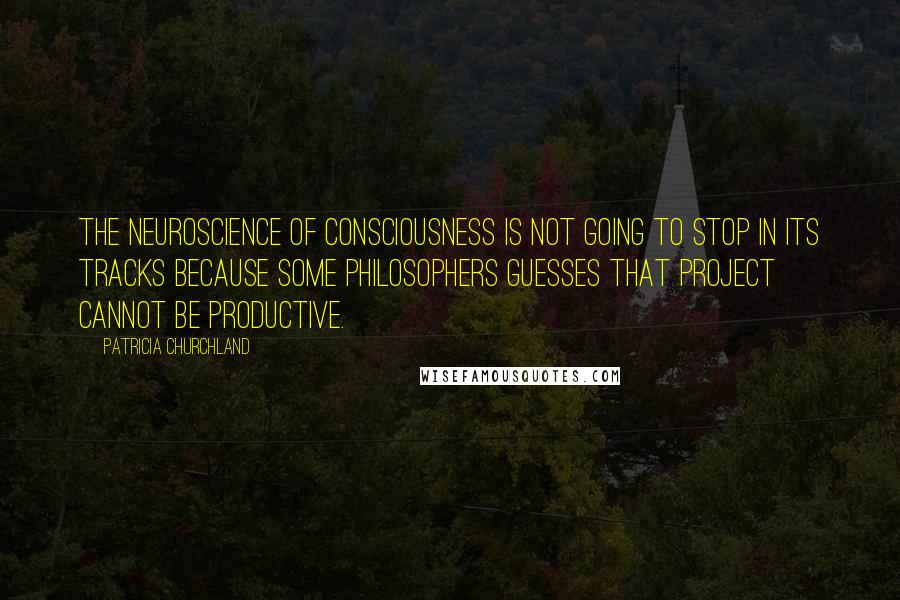 Patricia Churchland Quotes: The neuroscience of consciousness is not going to stop in its tracks because some philosophers guesses that project cannot be productive.