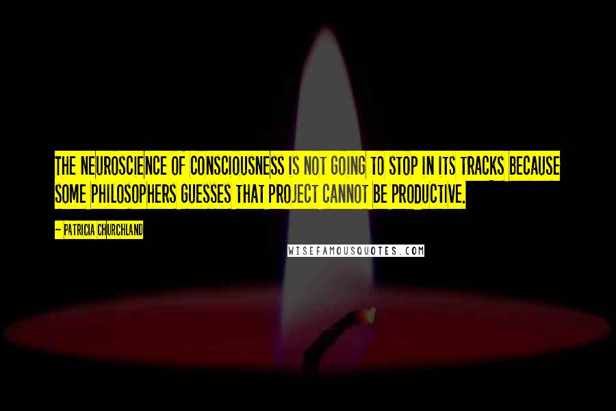 Patricia Churchland Quotes: The neuroscience of consciousness is not going to stop in its tracks because some philosophers guesses that project cannot be productive.