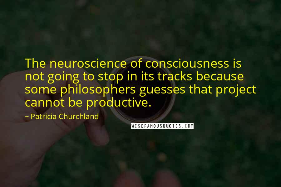 Patricia Churchland Quotes: The neuroscience of consciousness is not going to stop in its tracks because some philosophers guesses that project cannot be productive.